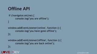 Offline API
if (!navigator.onLine) {
console.log("you are offline");
}
window.addEventListener('online', function () {
console.log("you have gone offline");
});
window.addEventListener('offline', function () {
console.log("you are back online");
});
LOVE2DEV.COM
 