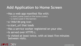 Add Application to Home Screen
• Has a web app manifest file with:
• a short_name (used on the home screen)
• a name (used in the banner)
• a 144x144 png icon
• a start_url that loads
• Has a service worker registered on your site.
• Is served over HTTPS (.
• Is visited at least twice, with at least five minutes
between visits.
LOVE2DEV.COM
 