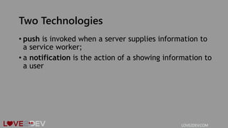 Two Technologies
• push is invoked when a server supplies information to
a service worker;
• a notification is the action of a showing information to
a user
LOVE2DEV.COM
 
