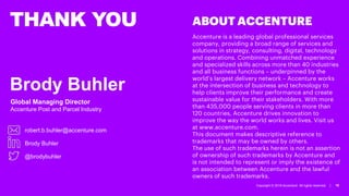 Copyright © 2018 Accenture All rights reserved. | 16
THANK YOU
Brody Buhler
Global Managing Director
Accenture Post and Parcel Industry
robert.b.buhler@accenture.com
Brody Buhler
@brodybuhler
Accenture is a leading global professional services
company, providing a broad range of services and
solutions in strategy, consulting, digital, technology
and operations. Combining unmatched experience
and specialized skills across more than 40 industries
and all business functions – underpinned by the
world’s largest delivery network – Accenture works
at the intersection of business and technology to
help clients improve their performance and create
sustainable value for their stakeholders. With more
than 435,000 people serving clients in more than
120 countries, Accenture drives innovation to
improve the way the world works and lives. Visit us
at www.accenture.com.
This document makes descriptive reference to
trademarks that may be owned by others.
The use of such trademarks herein is not an assertion
of ownership of such trademarks by Accenture and
is not intended to represent or imply the existence of
an association between Accenture and the lawful
owners of such trademarks.
ABOUT ACCENTURE
 