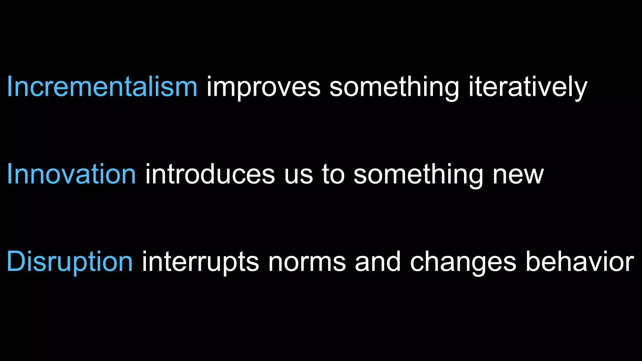 Incrementalism improves something iteratively 
Innovation introduces us to something new 
Disruption interrupts norms and changes behavior 
 