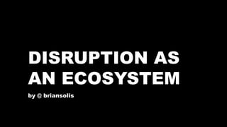 DISRUPTION AS 
AN ECOSYSTEM 
by @ briansolis 
 
