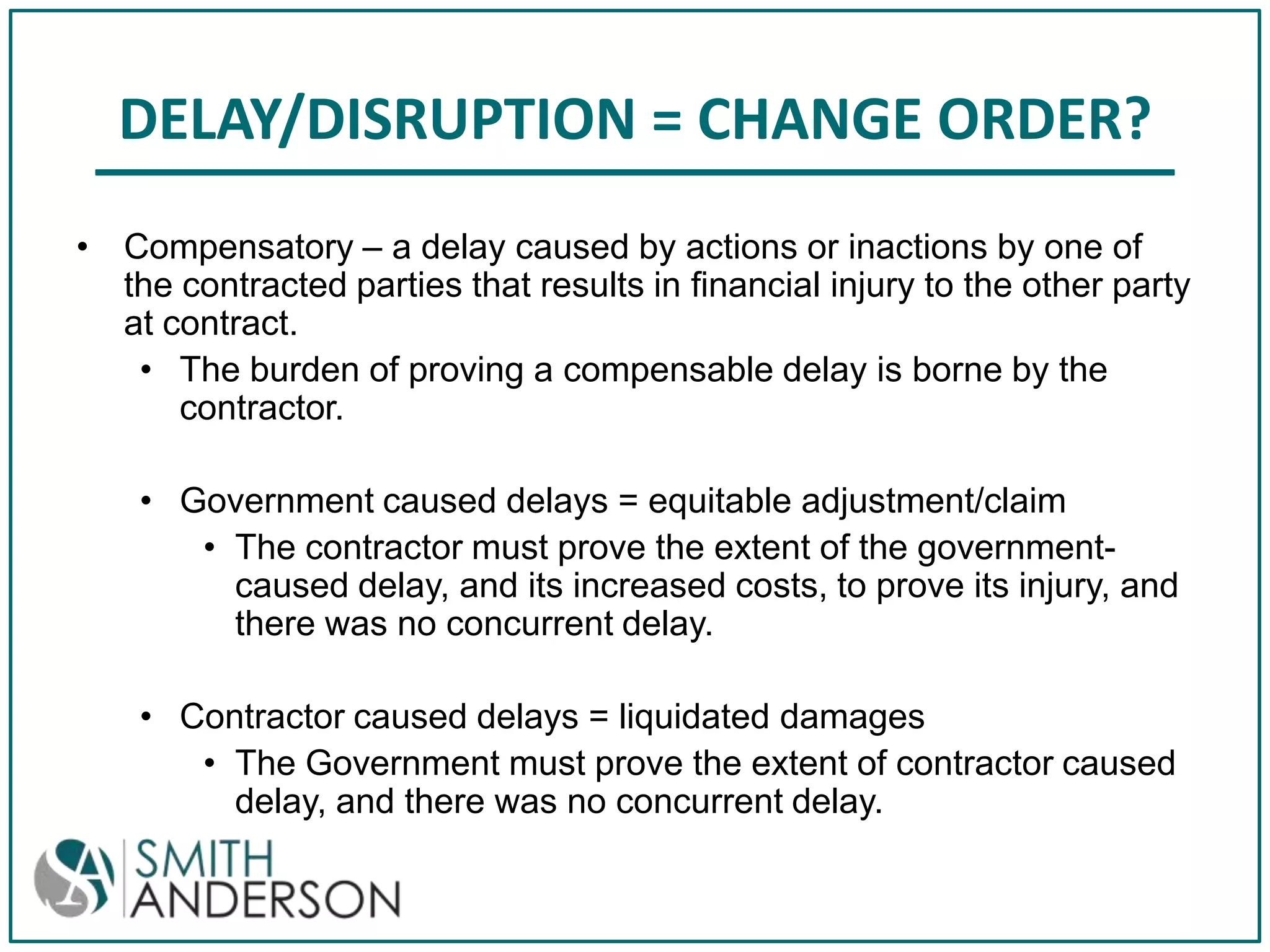 DELAY/DISRUPTION = CHANGE ORDER?
• Compensatory – a delay caused by actions or inactions by one of
the contracted parties that results in financial injury to the other party
at contract.
• The burden of proving a compensable delay is borne by the
contractor.
• Government caused delays = equitable adjustment/claim
• The contractor must prove the extent of the governmentcaused delay, and its increased costs, to prove its injury, and
there was no concurrent delay.
• Contractor caused delays = liquidated damages
• The Government must prove the extent of contractor caused
delay, and there was no concurrent delay.

 