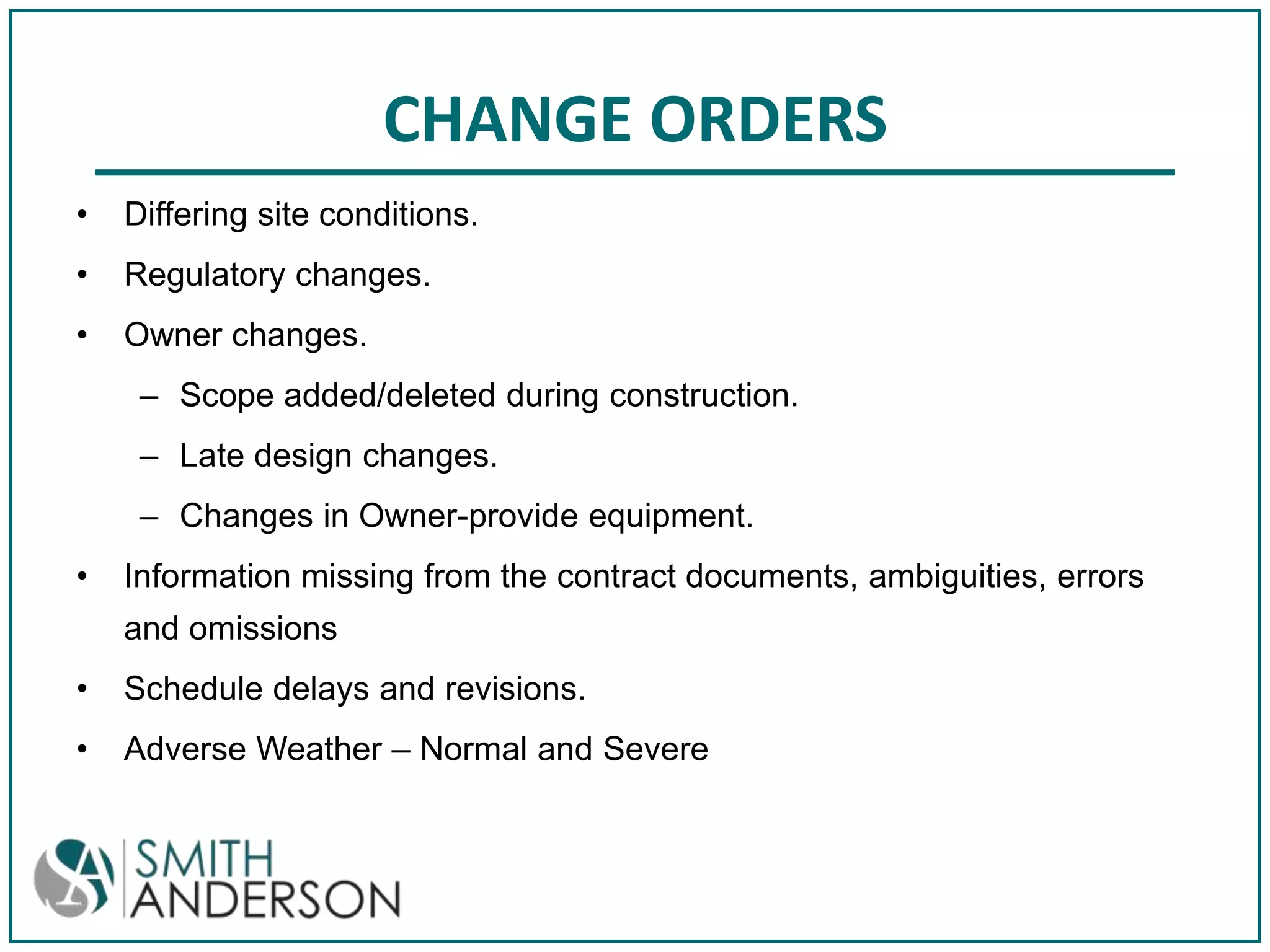 CHANGE ORDERS
•

Differing site conditions.

•

Regulatory changes.

•

Owner changes.
– Scope added/deleted during construction.
– Late design changes.
– Changes in Owner-provide equipment.

•

Information missing from the contract documents, ambiguities, errors
and omissions

•

Schedule delays and revisions.

•

Adverse Weather – Normal and Severe

 