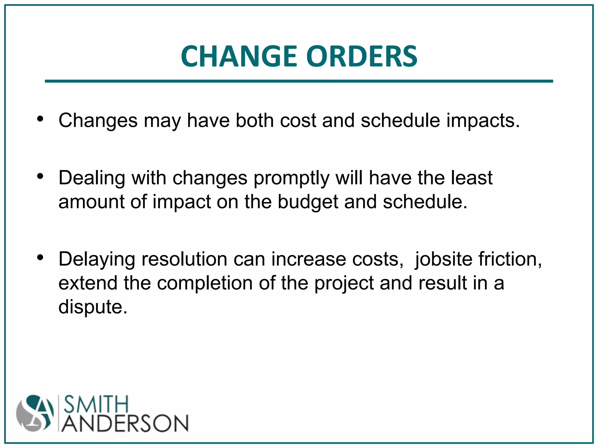 CHANGE ORDERS
• Changes may have both cost and schedule impacts.
• Dealing with changes promptly will have the least
amount of impact on the budget and schedule.

• Delaying resolution can increase costs, jobsite friction,
extend the completion of the project and result in a
dispute.

 