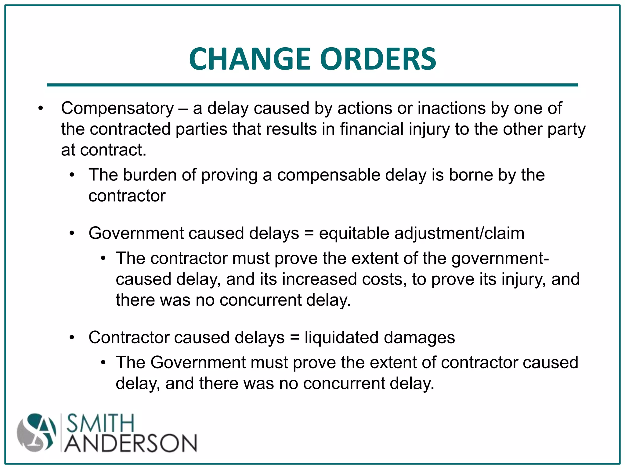 CHANGE ORDERS
• Compensatory – a delay caused by actions or inactions by one of
the contracted parties that results in financial injury to the other party
at contract.
• The burden of proving a compensable delay is borne by the
contractor
• Government caused delays = equitable adjustment/claim
• The contractor must prove the extent of the governmentcaused delay, and its increased costs, to prove its injury, and
there was no concurrent delay.
• Contractor caused delays = liquidated damages
• The Government must prove the extent of contractor caused
delay, and there was no concurrent delay.

 