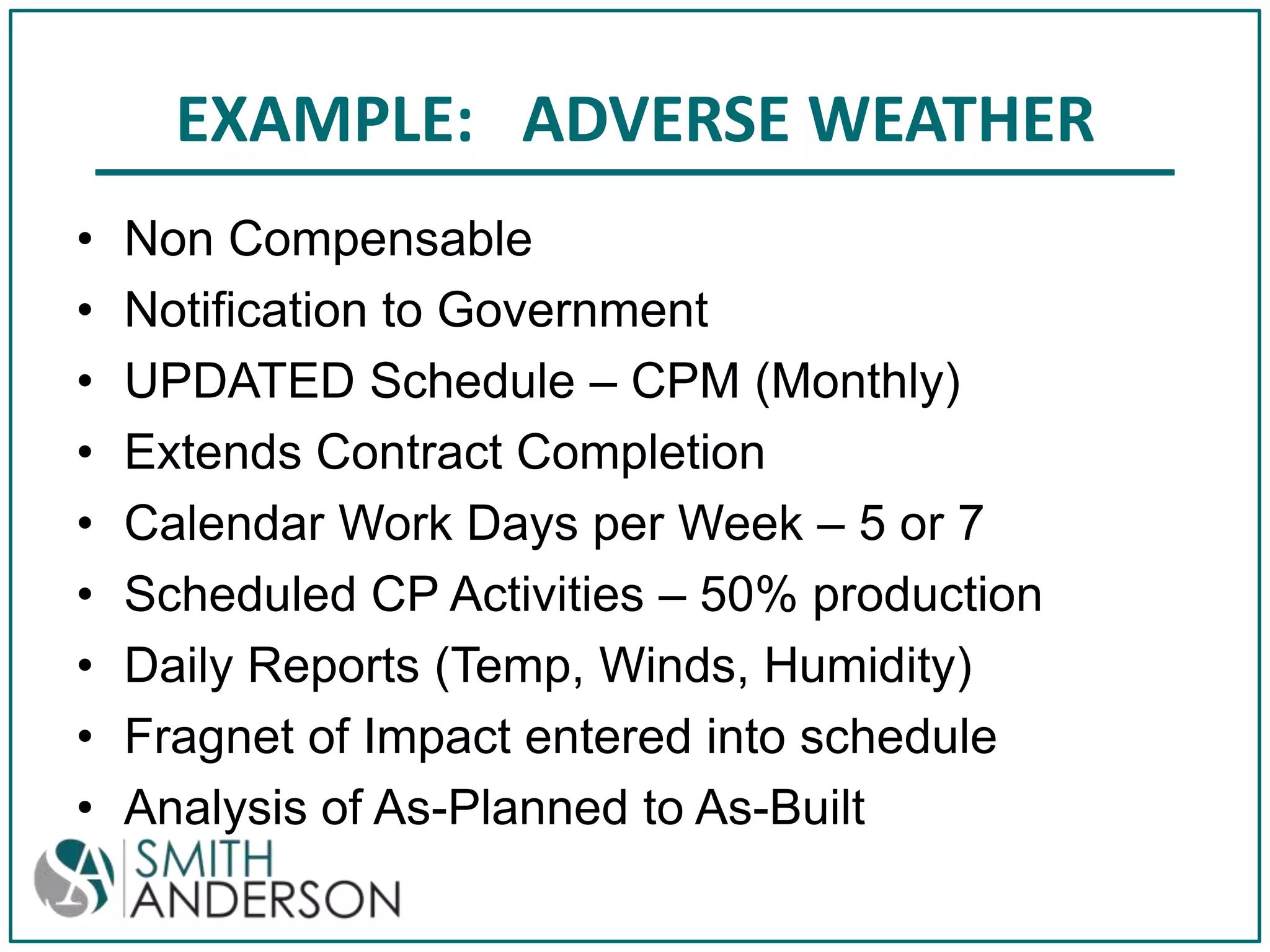 EXAMPLE: ADVERSE WEATHER
•
•
•
•
•
•
•
•
•

Non Compensable
Notification to Government
UPDATED Schedule – CPM (Monthly)
Extends Contract Completion
Calendar Work Days per Week – 5 or 7
Scheduled CP Activities – 50% production
Daily Reports (Temp, Winds, Humidity)
Fragnet of Impact entered into schedule
Analysis of As-Planned to As-Built

 