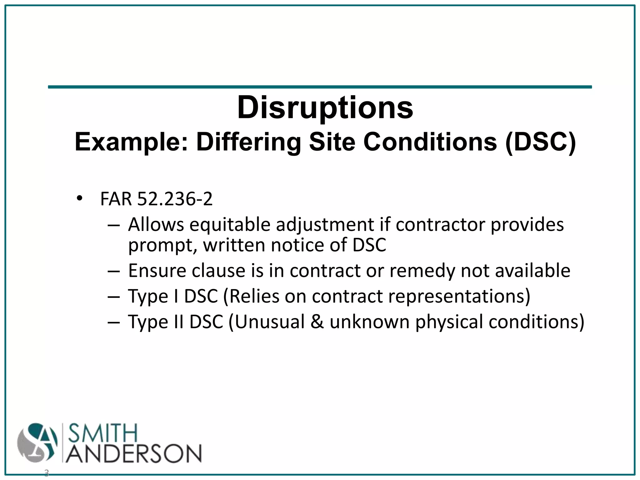 Disruptions
Example: Differing Site Conditions (DSC)
• FAR 52.236-2
– Allows equitable adjustment if contractor provides
prompt, written notice of DSC
– Ensure clause is in contract or remedy not available
– Type I DSC (Relies on contract representations)
– Type II DSC (Unusual & unknown physical conditions)

3

 