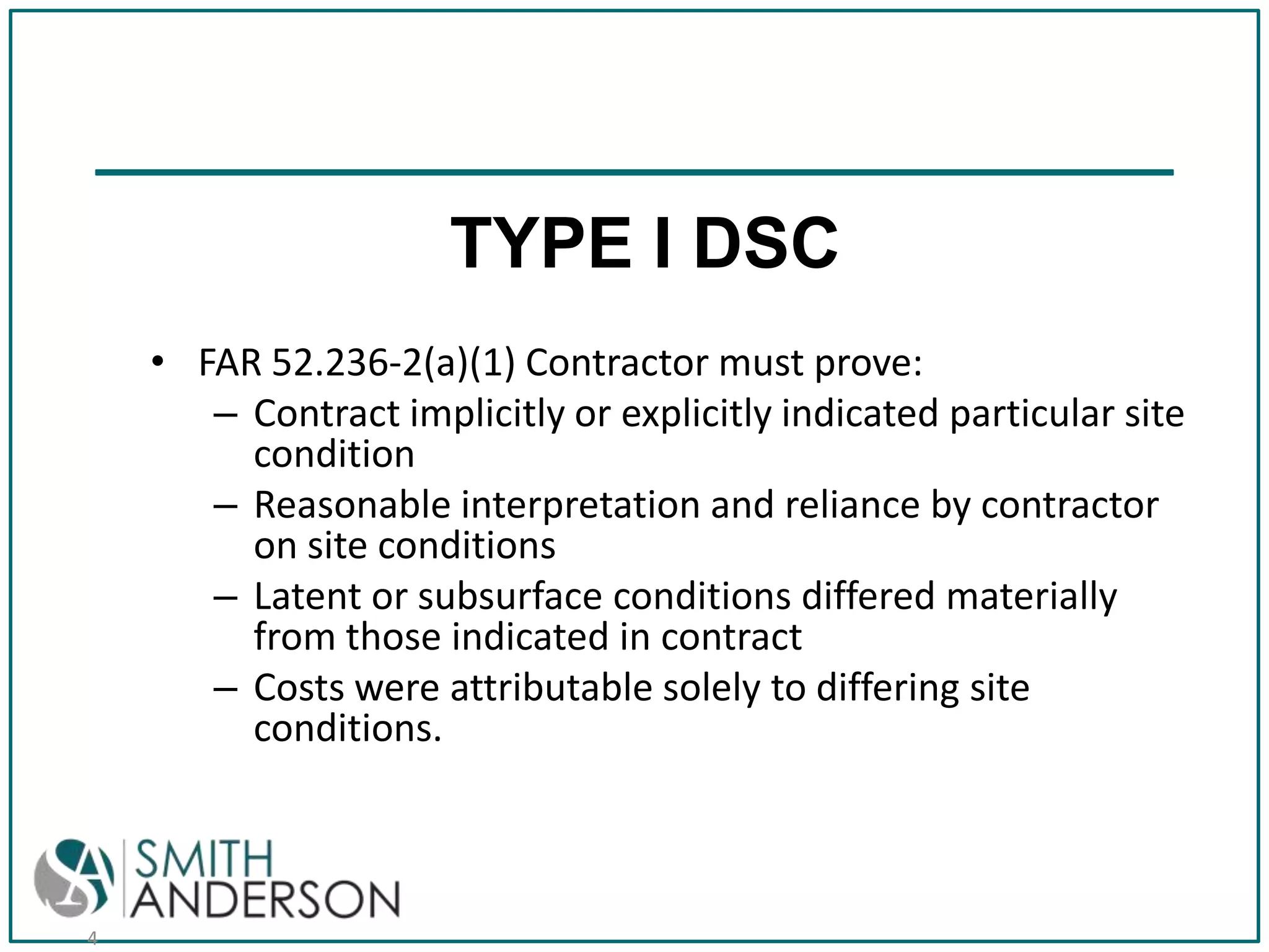 TYPE I DSC
• FAR 52.236-2(a)(1) Contractor must prove:
– Contract implicitly or explicitly indicated particular site
condition
– Reasonable interpretation and reliance by contractor
on site conditions
– Latent or subsurface conditions differed materially
from those indicated in contract
– Costs were attributable solely to differing site
conditions.

4

 