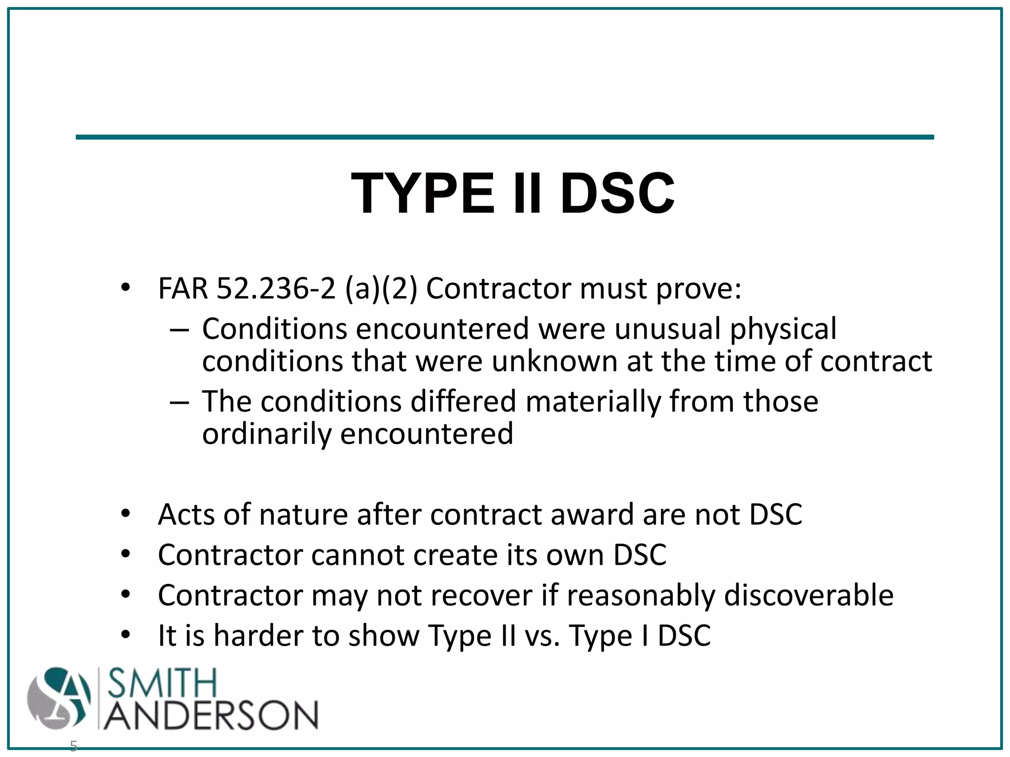 TYPE II DSC
• FAR 52.236-2 (a)(2) Contractor must prove:
– Conditions encountered were unusual physical
conditions that were unknown at the time of contract
– The conditions differed materially from those
ordinarily encountered
•
•
•
•

5

Acts of nature after contract award are not DSC
Contractor cannot create its own DSC
Contractor may not recover if reasonably discoverable
It is harder to show Type II vs. Type I DSC

 