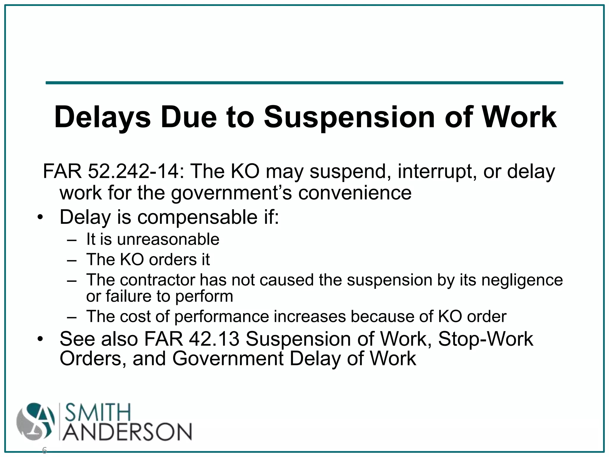 Delays Due to Suspension of Work
FAR 52.242-14: The KO may suspend, interrupt, or delay
work for the government’s convenience
• Delay is compensable if:
– It is unreasonable
– The KO orders it
– The contractor has not caused the suspension by its negligence
or failure to perform
– The cost of performance increases because of KO order

• See also FAR 42.13 Suspension of Work, Stop-Work
Orders, and Government Delay of Work

6

 