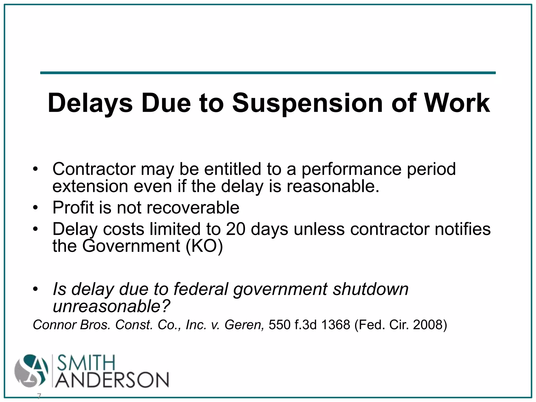 Delays Due to Suspension of Work
• Contractor may be entitled to a performance period
extension even if the delay is reasonable.
• Profit is not recoverable
• Delay costs limited to 20 days unless contractor notifies
the Government (KO)
• Is delay due to federal government shutdown
unreasonable?
Connor Bros. Const. Co., Inc. v. Geren, 550 f.3d 1368 (Fed. Cir. 2008)

7

 