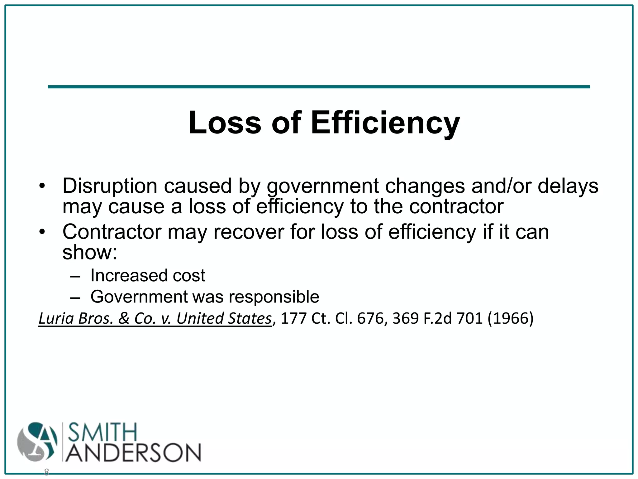 Loss of Efficiency
• Disruption caused by government changes and/or delays
may cause a loss of efficiency to the contractor
• Contractor may recover for loss of efficiency if it can
show:
– Increased cost
– Government was responsible
Luria Bros. & Co. v. United States, 177 Ct. Cl. 676, 369 F.2d 701 (1966)

8

 