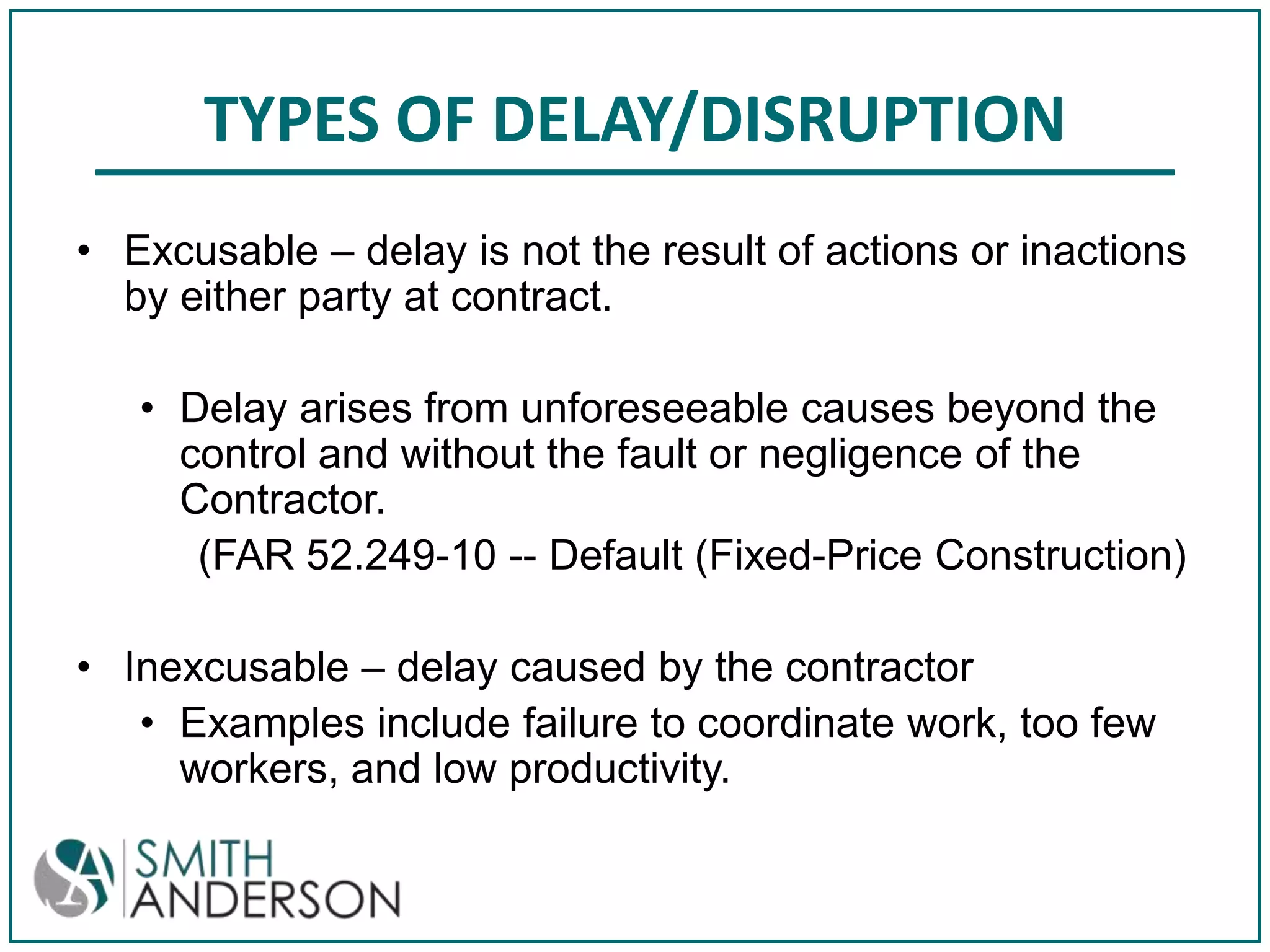 TYPES OF DELAY/DISRUPTION
• Excusable – delay is not the result of actions or inactions
by either party at contract.
• Delay arises from unforeseeable causes beyond the
control and without the fault or negligence of the
Contractor.
(FAR 52.249-10 -- Default (Fixed-Price Construction)
• Inexcusable – delay caused by the contractor
• Examples include failure to coordinate work, too few
workers, and low productivity.

 