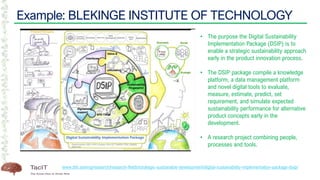 Example: BLEKINGE INSTITUTE OF TECHNOLOGY
www.bth.se/eng/research/research-fields/strategic-sustainable-development/digital-sustainability-implementation-package-dsip/
• The purpose the Digital Sustainability
Implementation Package (DSIP) is to
enable a strategic sustainability approach
early in the product innovation process.
• The DSIP package compile a knowledge
platform, a data management platform
and novel digital tools to evaluate,
measure, estimate, predict, set
requirement, and simulate expected
sustainability performance for alternative
product concepts early in the
development.
• A research project combining people,
processes and tools.
 