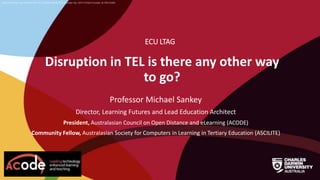 CRICOS Provider No: 00300K (NT/VIC) 03286A (NSW) RTO Provider No: 0373 TEQSA Provider ID PRV12069
Disruption in TEL is there any other way
to go?
ECU LTAG
Professor Michael Sankey
Director, Learning Futures and Lead Education Architect
President, Australasian Council on Open Distance and eLearning (ACODE)
Community Fellow, Australasian Society for Computers in Learning in Tertiary Education (ASCILITE)
 