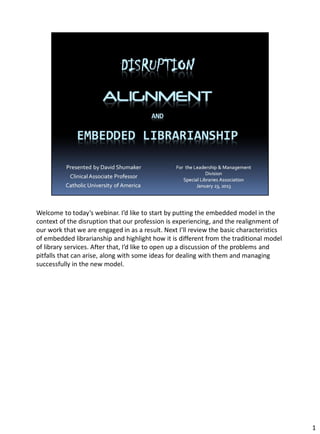 Welcome to today’s webinar. I’d like to start by putting the embedded model in the
context of the disruption that our profession is experiencing, and the realignment of
our work that we are engaged in as a result. Next I’ll review the basic characteristics
of embedded librarianship and highlight how it is different from the traditional model
of library services. After that, I’d like to open up a discussion of the problems and
pitfalls that can arise, along with some ideas for dealing with them and managing
successfully in the new model.




                                                                                          1
 
