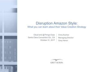 Cloud and @Things Expo
Santa Clara Convention Ctr., CA
October 31, 2017
Disruption Amazon Style:
What you can learn about their Value Creation Strategy
Chris Kocher
Managing Director
Grey Heron
 