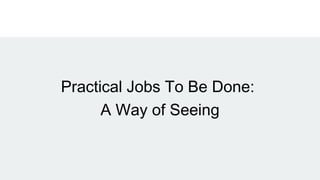 Practical Jobs To Be Done:
A Way of Seeing
 