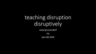 teaching disruption
disruptively
sonja grussendorf
lse
apt talk 2016
 