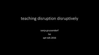 teaching disruption disruptively
sonja grussendorf
lse
apt talk 2016
 