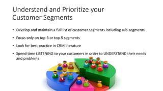 Understand and Prioritize your
Customer Segments
• Develop and maintain a full list of customer segments including sub-segments
• Focus only on top-3 or top-5 segments
• Look for best practice in CRM literature
• Spend time LISTENING to your customers in order to UNDERSTAND their needs
and problems
 