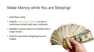 Make Money while You are Sleeping!
• Cash flow is king
• Look for subscription models to stay in
continuous contact with your customers
• Multiple revenue streams are better than a
single stream
• Think in scale when designing revenue
models
 