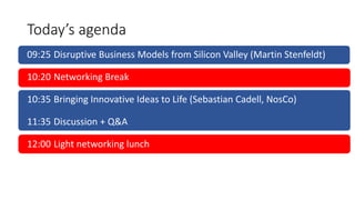 Today’s agenda
09:25 Disruptive Business Models from Silicon Valley (Martin Stenfeldt)
10:20 Networking Break
10:35 Bringing Innovative Ideas to Life (Sebastian Cadell, NosCo)
11:35 Discussion + Q&A
12:00 Light networking lunch
 
