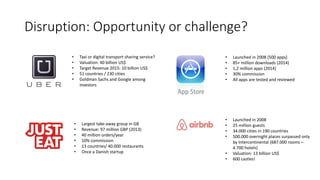 Disruption: Opportunity or challenge?
• Taxi or digital transport sharing service?
• Valuation: 40 billion US$
• Target Revenue 2015: 10 billion US$
• 51 countries / 230 cities
• Goldman Sachs and Google among
investors
• Largest take-away group in GB
• Revenue: 97 million GBP (2013)
• 40 million orders/year
• 10% commission
• 13 countries/ 40.000 restaurants
• Once a Danish startup
• Launched in 2008
• 25 million guests
• 34.000 cities in 190 countries
• 500.000 overnight places surpassed only
by Intercontinental (687.000 rooms –
4.700 hotels)
• Valuation: 13 billion US$
• 600 castles!
• Launched in 2008 (500 apps)
• 85+ million downloads (2014)
• 1,2 million apps (2014)
• 30% commission
• All apps are tested and reviewed
 