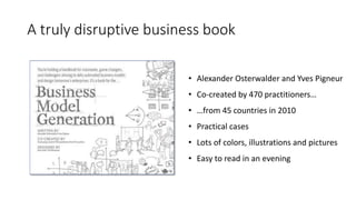 A truly disruptive business book
• Alexander Osterwalder and Yves Pigneur
• Co-created by 470 practitioners…
• …from 45 countries in 2010
• Practical cases
• Lots of colors, illustrations and pictures
• Easy to read in an evening
 