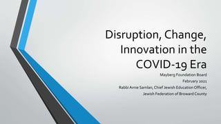 Disruption, Change,
Innovation in the
COVID-19 Era
Mayberg Foundation Board
February 2021
Rabbi Arnie Samlan, Chief Jewish Education Officer,
Jewish Federation of Broward County
 