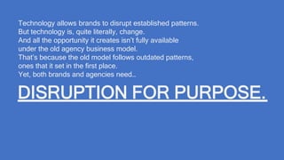 Technology allows brands to disrupt established patterns.
But technology is, quite literally, change.
And all the opportunity it creates isn’t fully available
under the old agency business model.
That’s because the old model follows outdated patterns,
ones that it set in the first place.
Yet, both brands and agencies need…
DISRUPTION FOR PURPOSE.
 