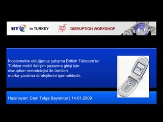 in TURKEY DISRUPTI ON WORKSHOP  Hazırlayan: Cem Tolga Bayraktar | 14.01.2009 İncelemekte olduğunuz çalışma British Telecom’un  Türkiye mobil iletişim pazarına girişi için  disruption metodolojisi ile üretilen  marka yaratma stratejilerini içermektedir.  