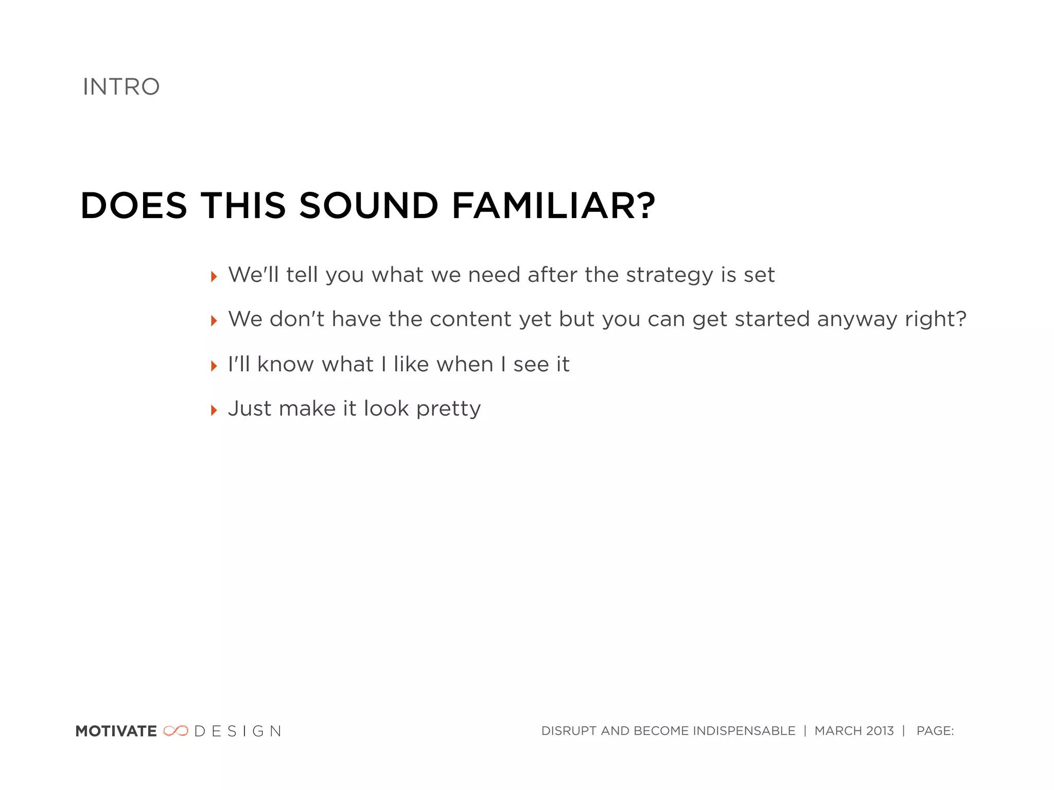 INTRO




DOES THIS SOUND FAMILIAR?
        ‣ We'll tell you what we need after the strategy is set

        ‣ We don't have the content yet but you can get started anyway right?

        ‣ I'll know what I like when I see it

        ‣ Just make it look pretty




                                          DISRUPT AND BECOME INDISPENSABLE | MARCH 2013 | PAGE:
 