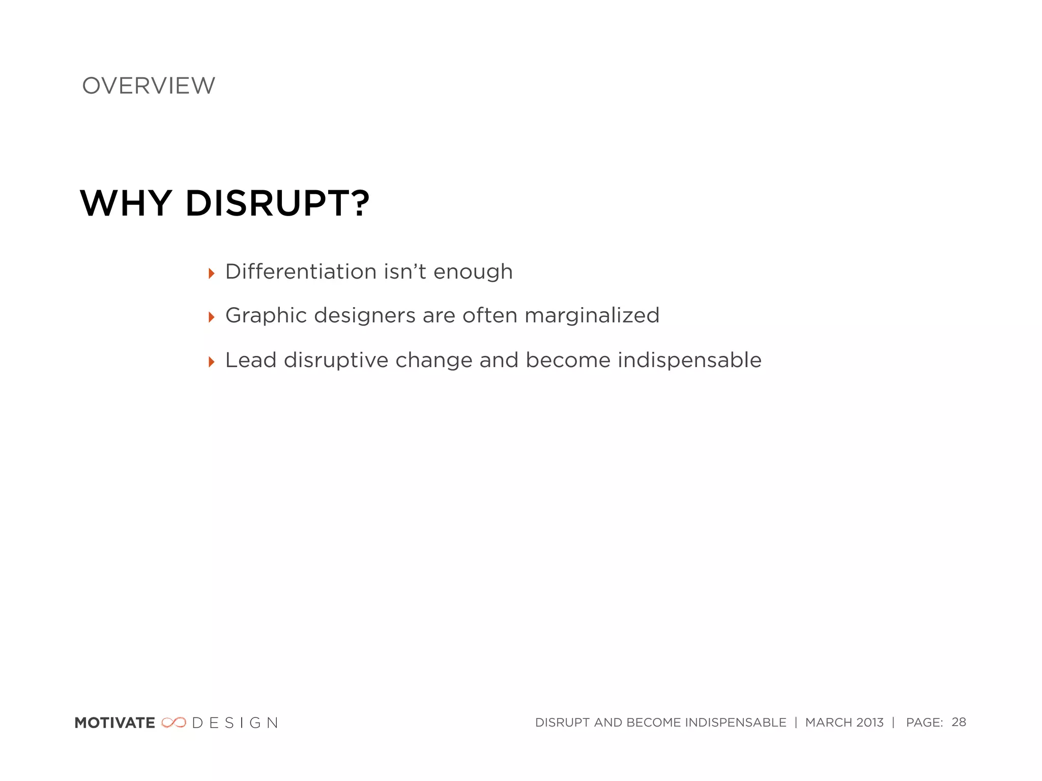 OVERVIEW




WHY DISRUPT?
       ‣ Diﬀerentiation isn’t enough

       ‣ Graphic designers are often marginalized

       ‣ Lead disruptive change and become indispensable




                                       DISRUPT AND BECOME INDISPENSABLE | MARCH 2013 | PAGE: 28
 
