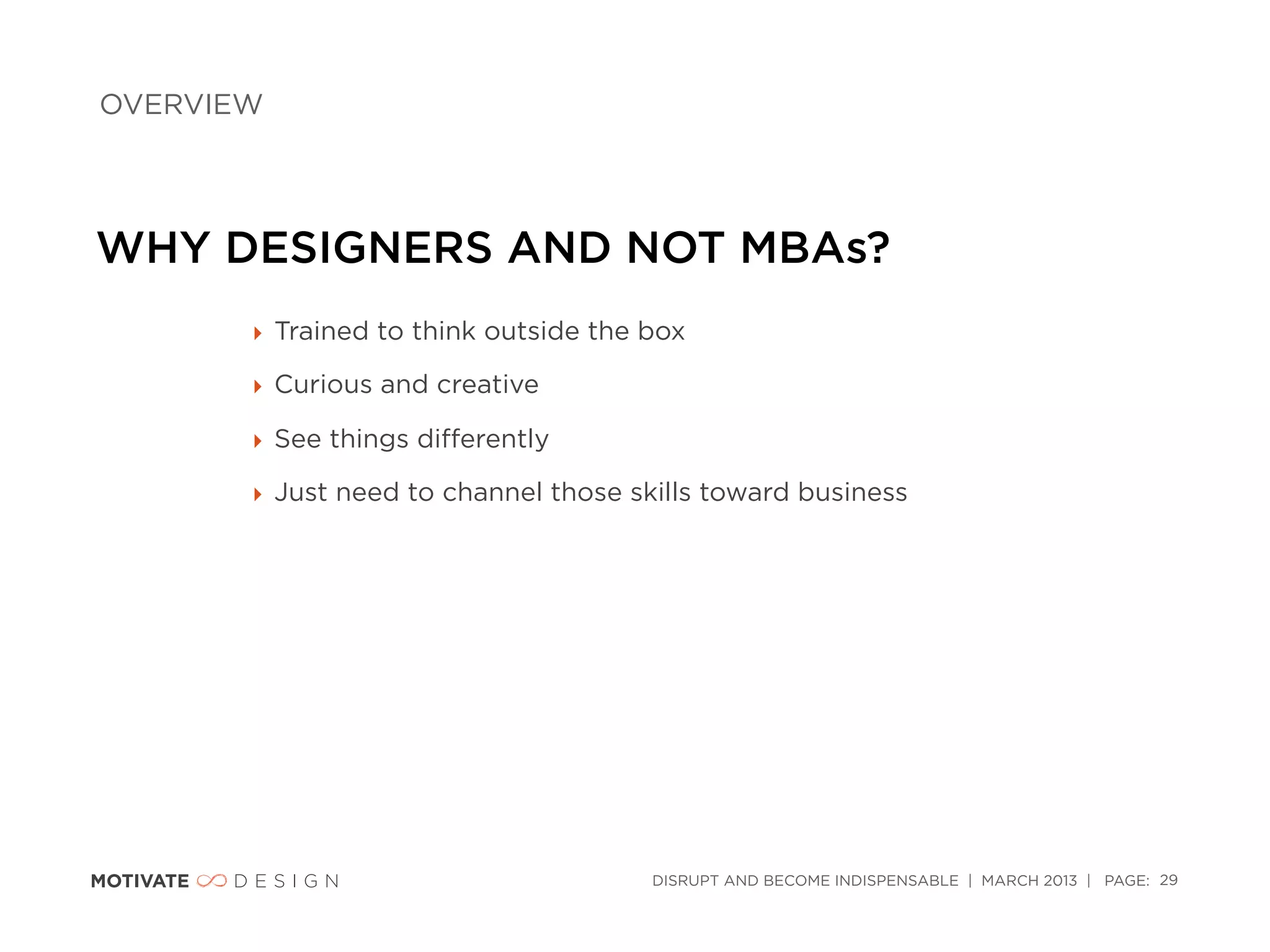 OVERVIEW




WHY DESIGNERS AND NOT MBAs?
       ‣ Trained to think outside the box

       ‣ Curious and creative

       ‣ See things diﬀerently

       ‣ Just need to channel those skills toward business




                                      DISRUPT AND BECOME INDISPENSABLE | MARCH 2013 | PAGE: 29
 