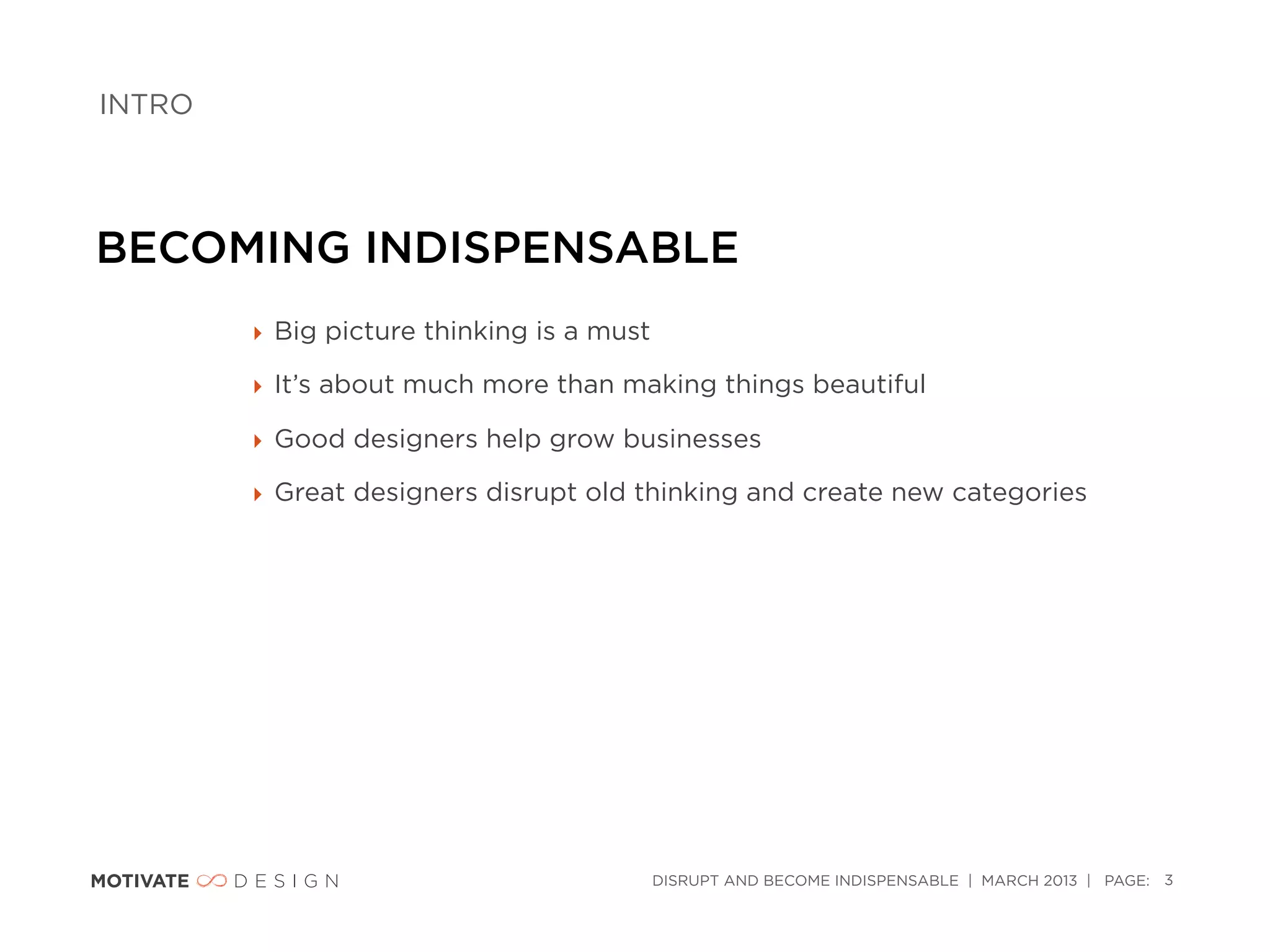 INTRO




BECOMING INDISPENSABLE
        ‣ Big picture thinking is a must

        ‣ It’s about much more than making things beautiful

        ‣ Good designers help grow businesses

        ‣ Great designers disrupt old thinking and create new categories




                                           DISRUPT AND BECOME INDISPENSABLE | MARCH 2013 | PAGE: 3
 