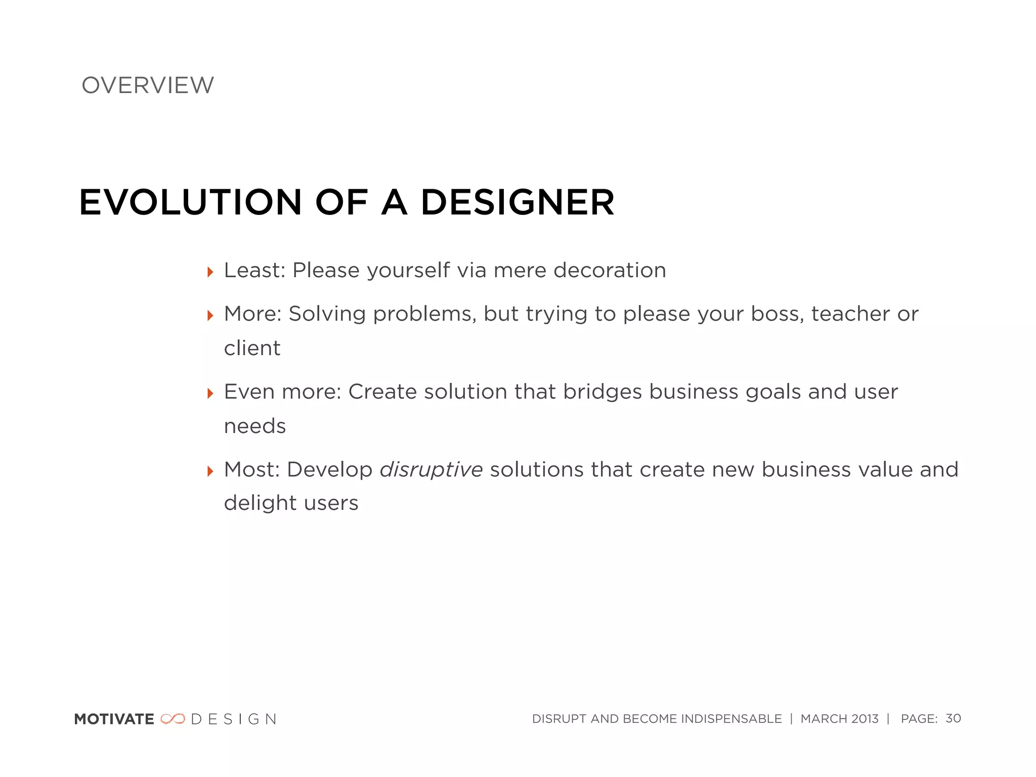 OVERVIEW




EVOLUTION OF A DESIGNER
       ‣ Least: Please yourself via mere decoration

       ‣ More: Solving problems, but trying to please your boss, teacher or
           client

       ‣ Even more: Create solution that bridges business goals and user
           needs

       ‣ Most: Develop disruptive solutions that create new business value and
           delight users




                                      DISRUPT AND BECOME INDISPENSABLE | MARCH 2013 | PAGE: 30
 