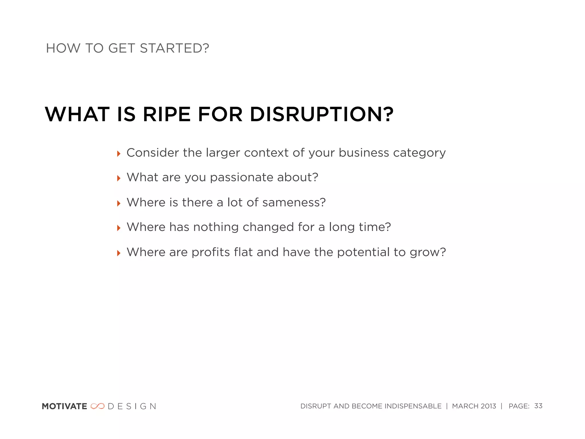 HOW TO GET STARTED?




WHAT IS RIPE FOR DISRUPTION?
        ‣ Consider the larger context of your business category

        ‣ What are you passionate about?

        ‣ Where is there a lot of sameness?

        ‣ Where has nothing changed for a long time?

        ‣ Where are proﬁts ﬂat and have the potential to grow?




                                      DISRUPT AND BECOME INDISPENSABLE | MARCH 2013 | PAGE: 33
 