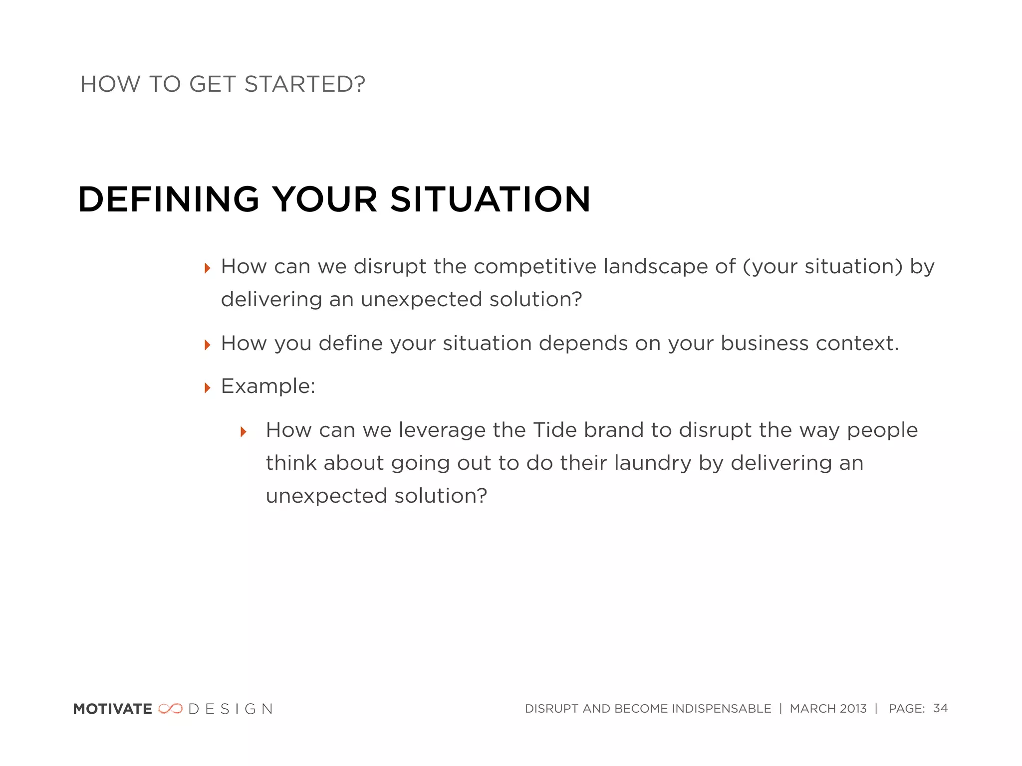 HOW TO GET STARTED?




DEFINING YOUR SITUATION
        ‣ How can we disrupt the competitive landscape of (your situation) by
         delivering an unexpected solution?

        ‣ How you deﬁne your situation depends on your business context.

        ‣ Example:

           ‣ How can we leverage the Tide brand to disrupt the way people
             think about going out to do their laundry by delivering an
             unexpected solution?




                                      DISRUPT AND BECOME INDISPENSABLE | MARCH 2013 | PAGE: 34
 