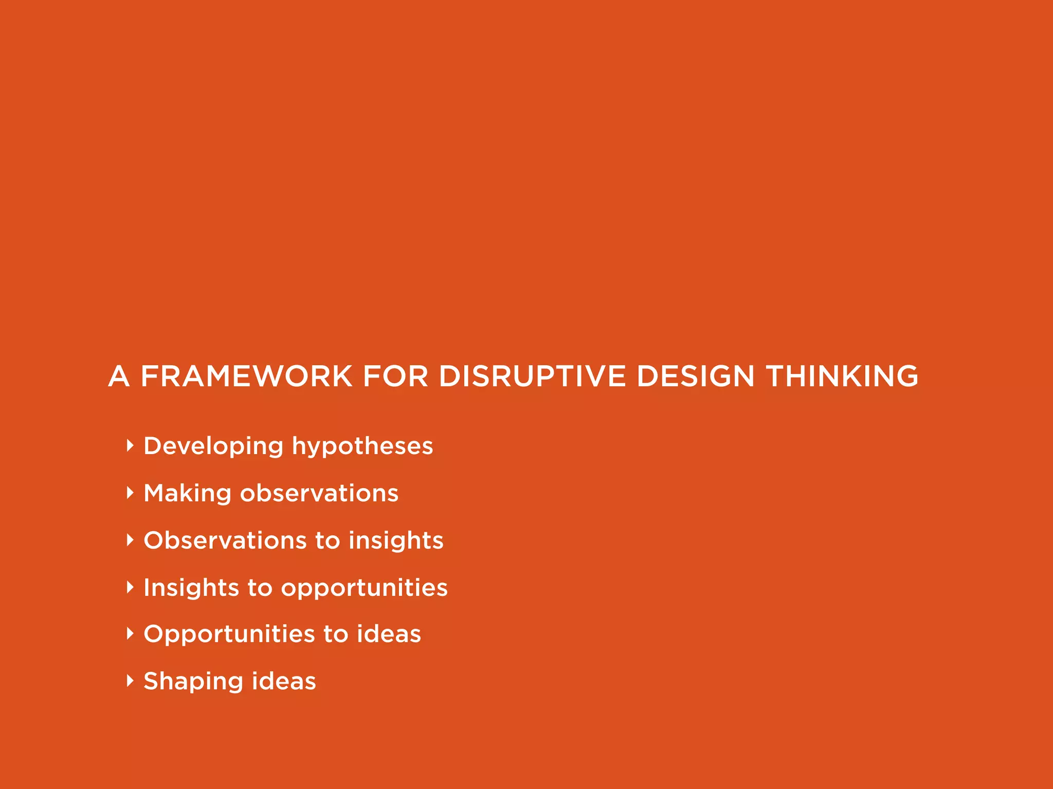 A FRAMEWORK FOR DISRUPTIVE DESIGN THINKING

‣ Developing hypotheses
‣ Making observations
‣ Observations to insights
‣ Insights to opportunities
‣ Opportunities to ideas
‣ Shaping ideas
 