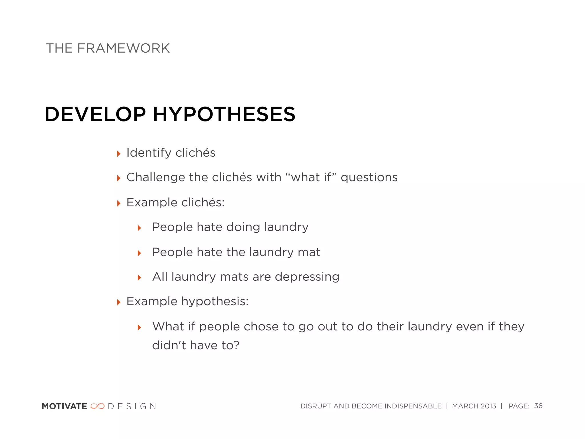 THE FRAMEWORK




DEVELOP HYPOTHESES
       ‣ Identify clichés

       ‣ Challenge the clichés with “what if” questions

       ‣ Example clichés:

          ‣ People hate doing laundry

          ‣ People hate the laundry mat

          ‣ All laundry mats are depressing

       ‣ Example hypothesis:

          ‣ What if people chose to go out to do their laundry even if they
             didn't have to?



                                      DISRUPT AND BECOME INDISPENSABLE | MARCH 2013 | PAGE: 36
 
