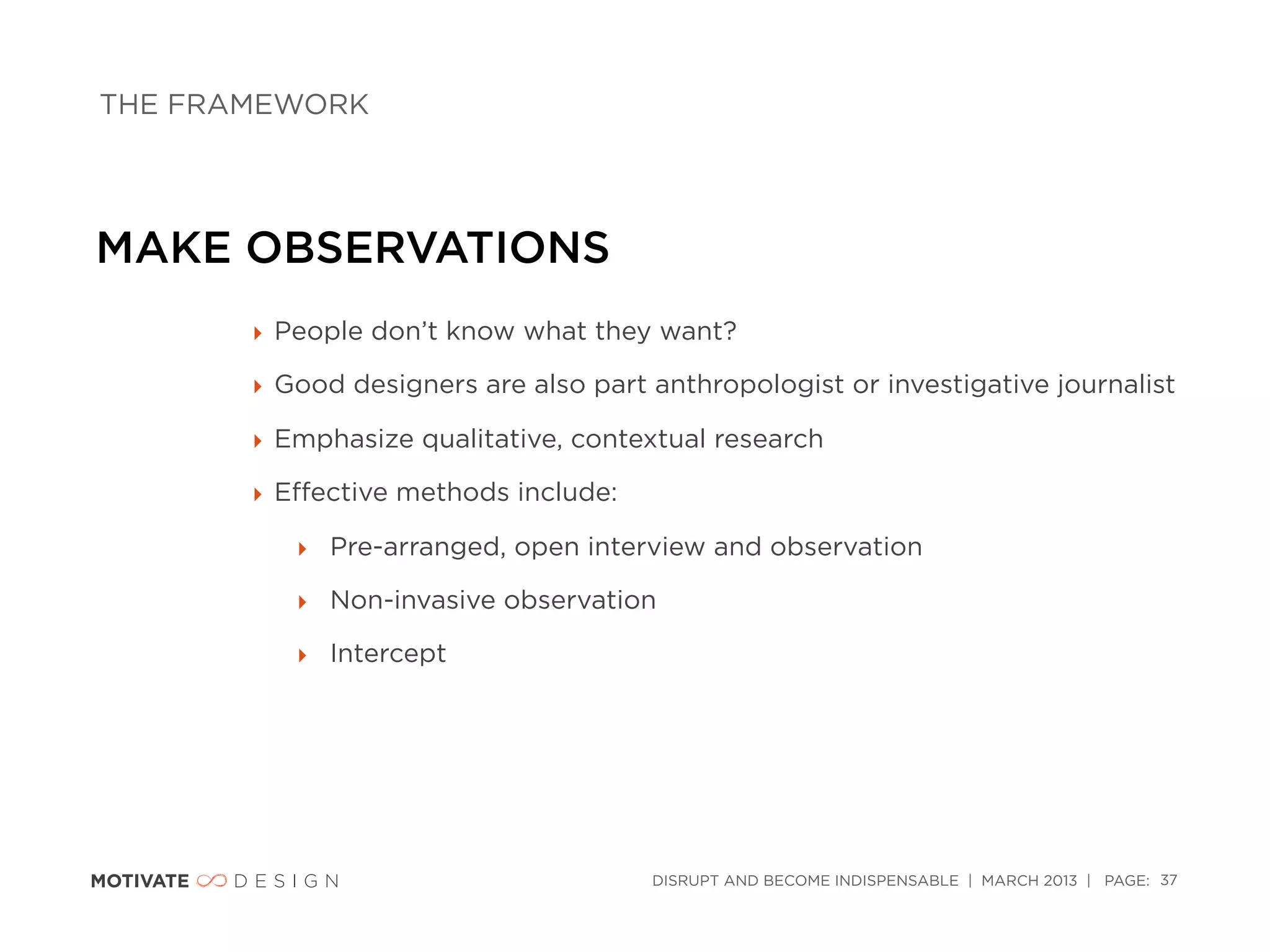 THE FRAMEWORK




MAKE OBSERVATIONS
       ‣ People don’t know what they want?

       ‣ Good designers are also part anthropologist or investigative journalist

       ‣ Emphasize qualitative, contextual research

       ‣ Eﬀective methods include:

          ‣ Pre-arranged, open interview and observation

          ‣ Non-invasive observation

          ‣ Intercept




                                      DISRUPT AND BECOME INDISPENSABLE | MARCH 2013 | PAGE: 37
 