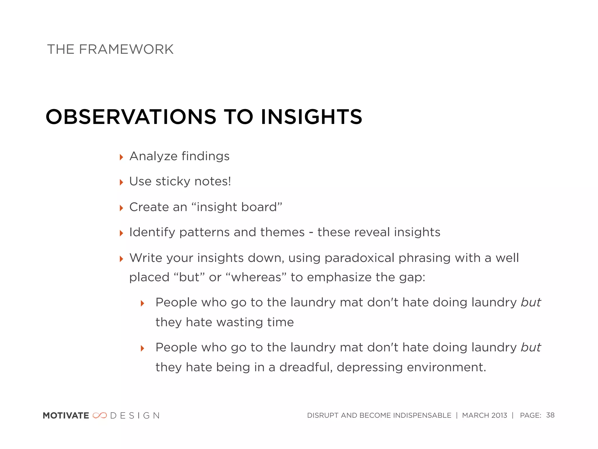 THE FRAMEWORK




OBSERVATIONS TO INSIGHTS
       ‣ Analyze ﬁndings

       ‣ Use sticky notes!

       ‣ Create an “insight board”

       ‣ Identify patterns and themes - these reveal insights

       ‣ Write your insights down, using paradoxical phrasing with a well
        placed “but” or “whereas” to emphasize the gap:

          ‣ People who go to the laundry mat don't hate doing laundry but
             they hate wasting time

          ‣ People who go to the laundry mat don't hate doing laundry but
             they hate being in a dreadful, depressing environment.


                                      DISRUPT AND BECOME INDISPENSABLE | MARCH 2013 | PAGE: 38
 