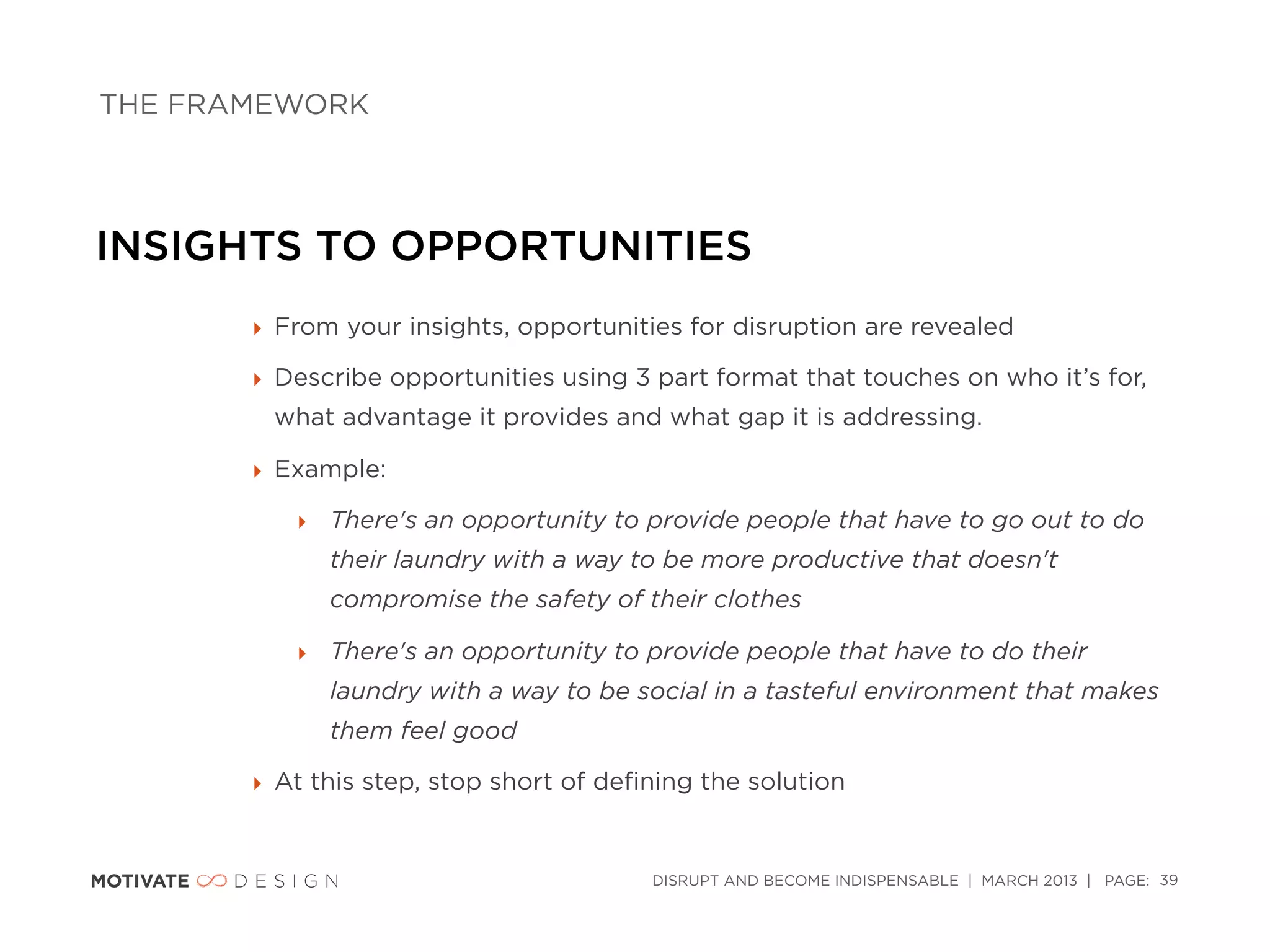 THE FRAMEWORK




INSIGHTS TO OPPORTUNITIES
       ‣ From your insights, opportunities for disruption are revealed

       ‣ Describe opportunities using 3 part format that touches on who it’s for,
        what advantage it provides and what gap it is addressing.

       ‣ Example:

          ‣ There's an opportunity to provide people that have to go out to do
             their laundry with a way to be more productive that doesn't
             compromise the safety of their clothes

          ‣ There's an opportunity to provide people that have to do their
             laundry with a way to be social in a tasteful environment that makes
             them feel good

       ‣ At this step, stop short of deﬁning the solution


                                        DISRUPT AND BECOME INDISPENSABLE | MARCH 2013 | PAGE: 39
 