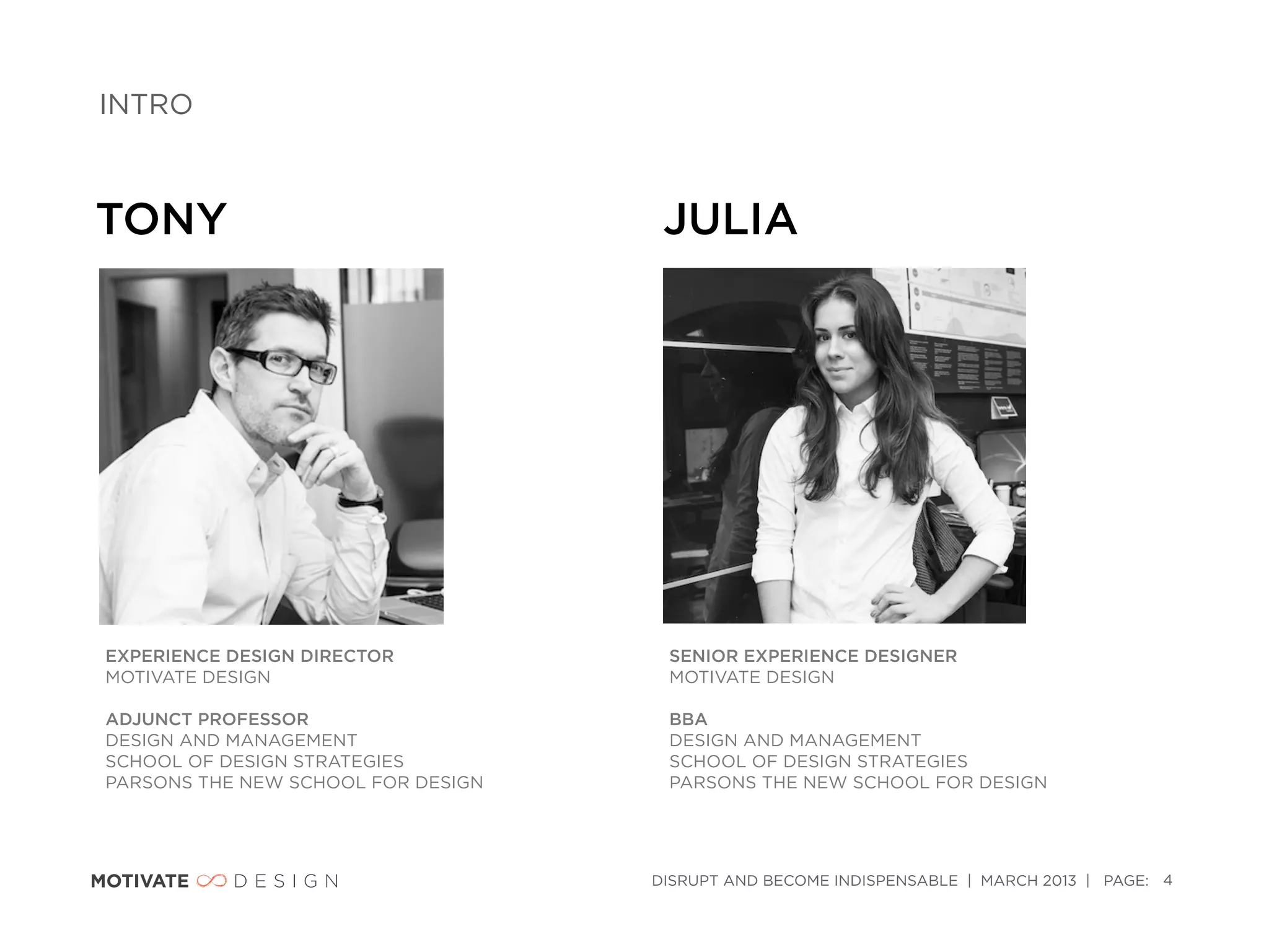 INTRO



TONY                                 JULIA




EXPERIENCE DESIGN DIRECTOR           SENIOR EXPERIENCE DESIGNER
MOTIVATE DESIGN                      MOTIVATE DESIGN

ADJUNCT PROFESSOR                    BBA
DESIGN AND MANAGEMENT                DESIGN AND MANAGEMENT
SCHOOL OF DESIGN STRATEGIES          SCHOOL OF DESIGN STRATEGIES
PARSONS THE NEW SCHOOL FOR DESIGN    PARSONS THE NEW SCHOOL FOR DESIGN




                                    DISRUPT AND BECOME INDISPENSABLE | MARCH 2013 | PAGE: 4
 