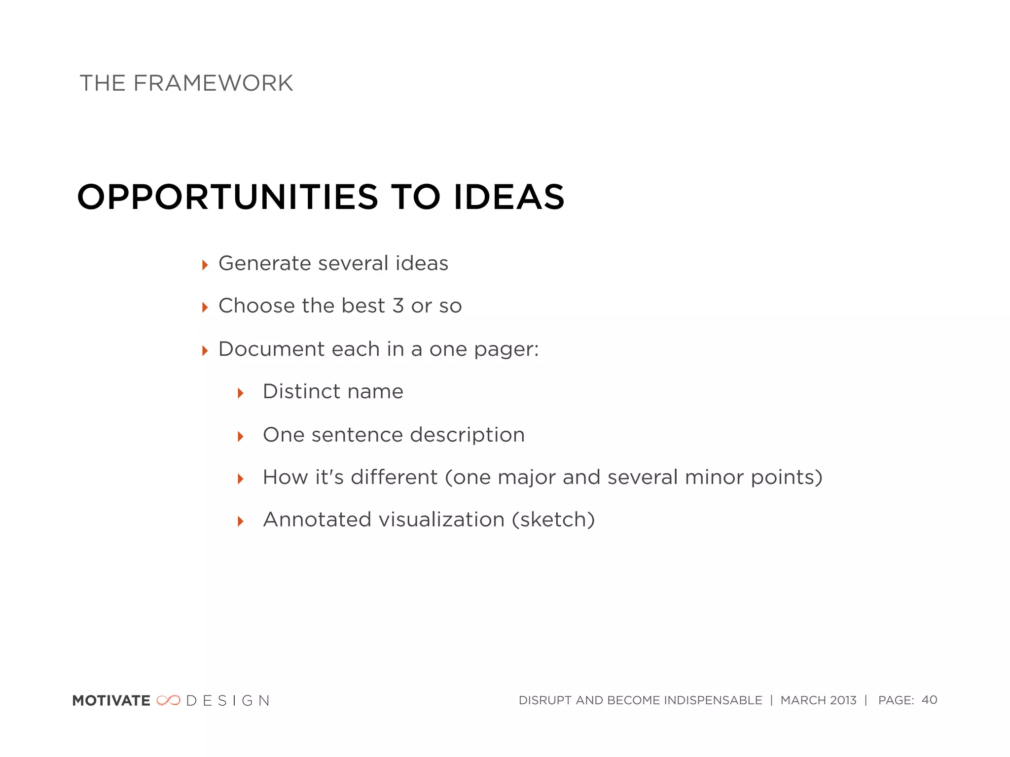 THE FRAMEWORK




OPPORTUNITIES TO IDEAS
       ‣ Generate several ideas

       ‣ Choose the best 3 or so

       ‣ Document each in a one pager:

          ‣ Distinct name

          ‣ One sentence description

          ‣ How it's diﬀerent (one major and several minor points)

          ‣ Annotated visualization (sketch)




                                    DISRUPT AND BECOME INDISPENSABLE | MARCH 2013 | PAGE: 40
 