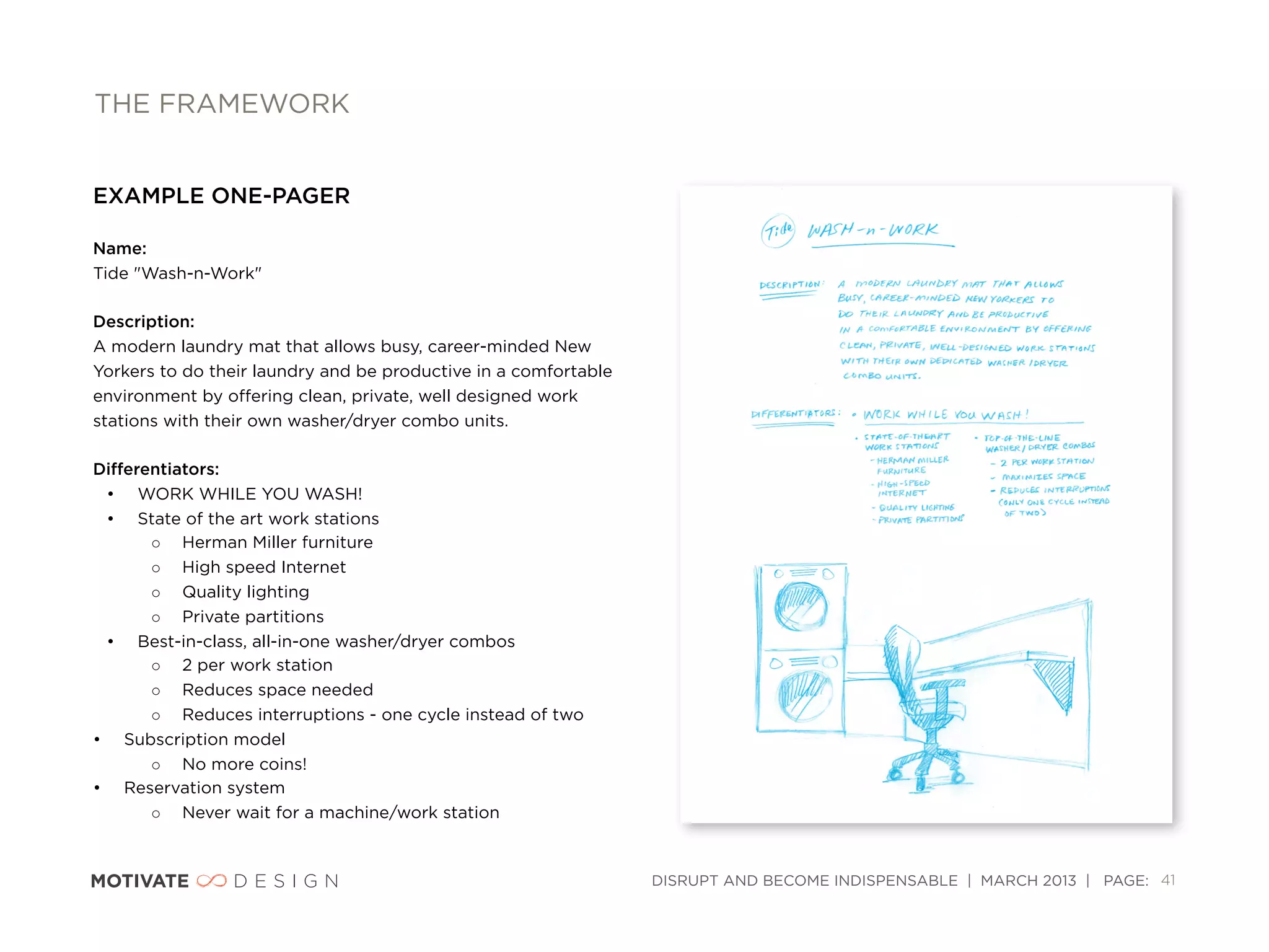 THE FRAMEWORK


EXAMPLE ONE-PAGER

Name: 
Tide "Wash-n-Work"

Description:
A modern laundry mat that allows busy, career-minded New
Yorkers to do their laundry and be productive in a comfortable
environment by oﬀering clean, private, well designed work
stations with their own washer/dryer combo units.

Diﬀerentiators:
 • WORK WHILE YOU WASH!
 • State of the art work stations
      ◦ Herman Miller furniture
      ◦ High speed Internet
      ◦ Quality lighting
      ◦ Private partitions
 • Best-in-class, all-in-one washer/dryer combos
      ◦ 2 per work station
      ◦ Reduces space needed
      ◦ Reduces interruptions - one cycle instead of two
• Subscription model
      ◦ No more coins!
• Reservation system
      ◦ Never wait for a machine/work station


                                                                 DISRUPT AND BECOME INDISPENSABLE | MARCH 2013 | PAGE: 41
 