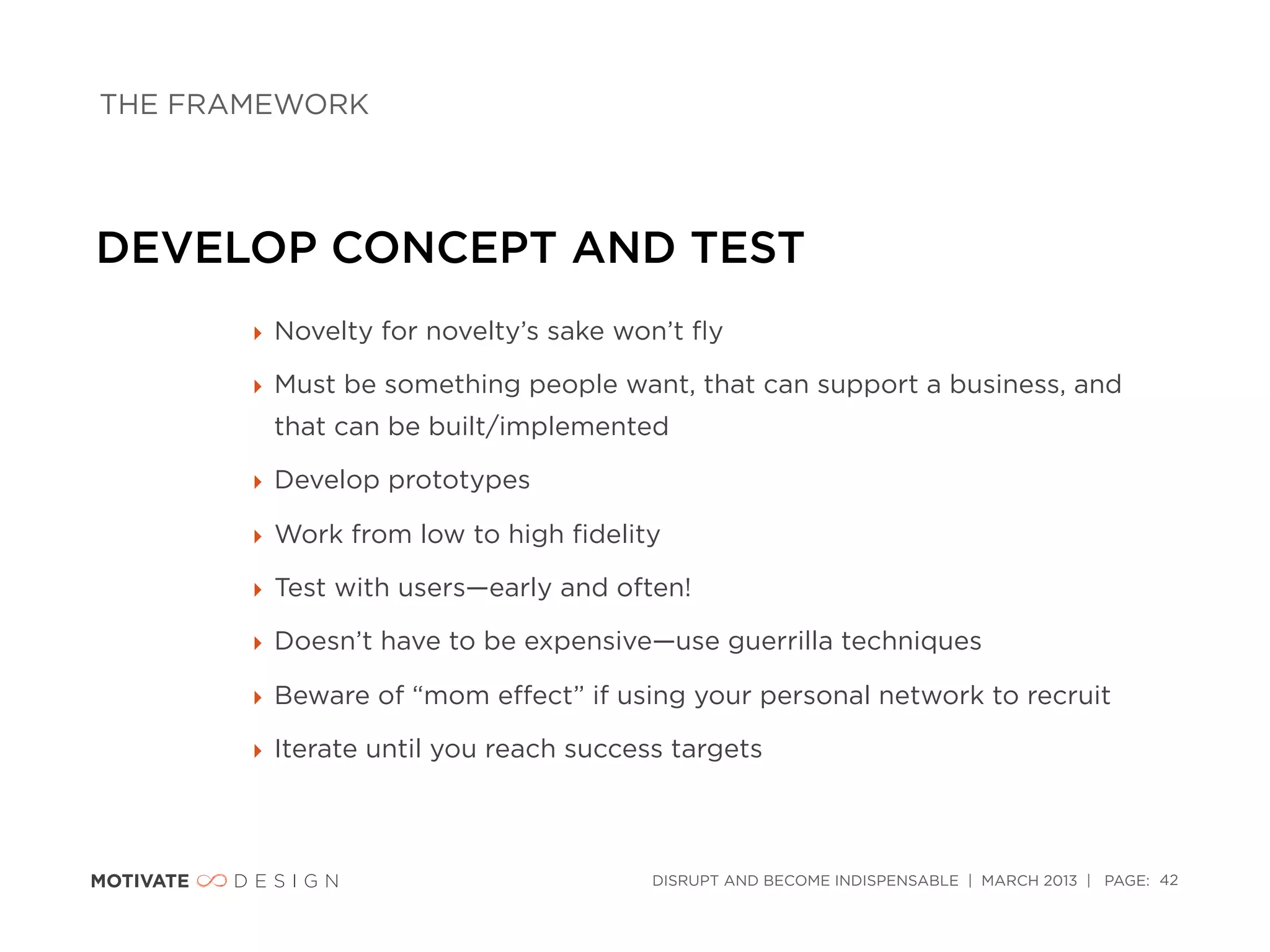 THE FRAMEWORK




DEVELOP CONCEPT AND TEST
       ‣ Novelty for novelty’s sake won’t ﬂy

       ‣ Must be something people want, that can support a business, and
        that can be built/implemented

       ‣ Develop prototypes

       ‣ Work from low to high ﬁdelity

       ‣ Test with users—early and often!

       ‣ Doesn’t have to be expensive—use guerrilla techniques

       ‣ Beware of “mom eﬀect” if using your personal network to recruit

       ‣ Iterate until you reach success targets



                                       DISRUPT AND BECOME INDISPENSABLE | MARCH 2013 | PAGE: 42
 