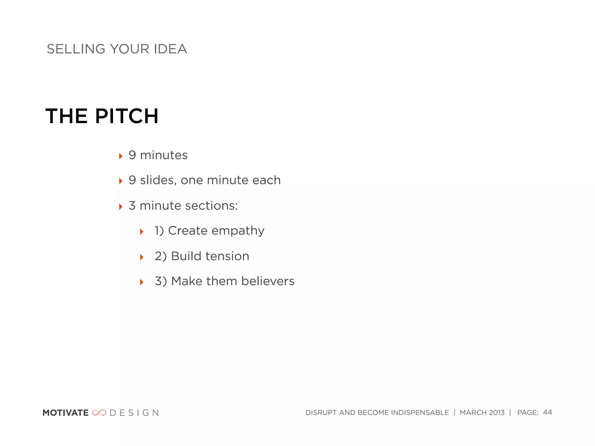 SELLING YOUR IDEA




THE PITCH
        ‣ 9 minutes

        ‣ 9 slides, one minute each

        ‣ 3 minute sections:

           ‣ 1) Create empathy

           ‣ 2) Build tension

           ‣ 3) Make them believers




                                      DISRUPT AND BECOME INDISPENSABLE | MARCH 2013 | PAGE: 44
 